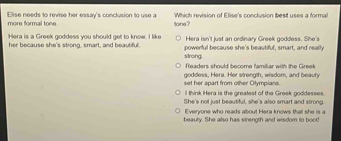 elise needs to revise her essays conclusion to use a more formal tone. hera is a greek goddess you should get to know. i like her because shes strong, smart, and beautiful. which revision of elises conclusion best uses a formal tone? hera isnt just an ordinary greek goddess. shes powerful because shes beautiful, smart, and really strong. readers should become familiar with the greek goddess, hera. her strength, wisdom, and beauty set her apart from other olympians. i think hera is the greatest of the greek goddesses. shes not just beautiful, shes also smart and strong. everyone who reads about hera knows that she is a beauty. she also has strength and wisdom to boot!