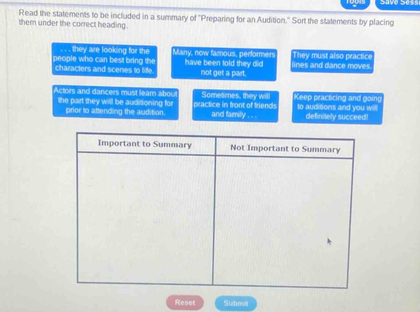 read the statements to be included in a summary of preparing for an audition. sort the statements by placing them under the correct heading. ... they are looking for the people who can best bring the characters and scenes to life. many, now famous, performers have been told they did not get a part. they must also practice lines and dance moves. actors and dancers must learn about the part they will be auditioning for prior to attending the audition. sometimes, they will practice in front of friends and family ... keep practicing and going to auditions and you will definitely succeed! important to summary not important to summary reset submit