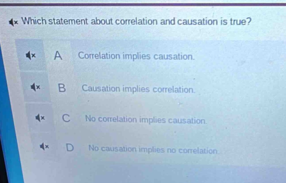 which statement about correlation and causation is true? a correlation implies causation. b causation implies correlation. c no correlation implies causation. d no causation implies no correlation.