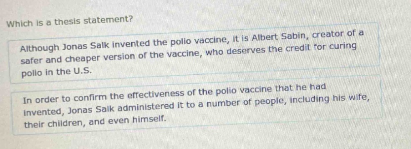 which is a thesis statement? although jonas salk invented the polio vaccine, it is albert sabin, creator of a safer and cheaper version of the vaccine, who deserves the credit for curing polio in the u.s. in order to confirm the effectiveness of the polio vaccine that he had invented, jonas salk administered it to a number of people, including his wife, their children, and even himself.