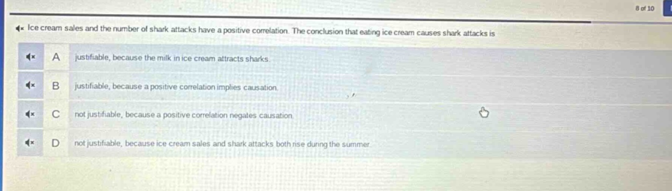 ice cream sales and the number of shark attacks have a positive correlation. the conclusion that eating ice cream causes shark attacks is a justifiable, because the milk in ice cream attracts sharks. b justifiable, because a positive correlation implies causation. c not justifiable, because a positive correlation negates causation. d not justifiable, because ice cream sales and shark attacks both rise during the summer.