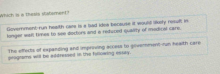 which is a thesis statement? government - run health care is a bad idea because it would likely result in longer wait times to see doctors and a reduced quality of medical care. the effects of expanding and improving access to government - run health care programs will be addressed in the following essay.