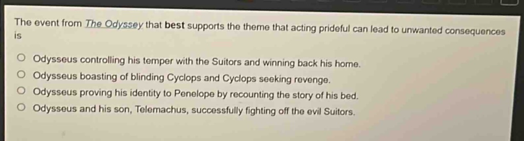 the event from the odyssey that best supports the theme that acting prideful can lead to unwanted consequences is\nodysseus controlling his temper with the suitors and winning back his home.\nodysseus boasting of blinding cyclops and cyclops seeking revenge.\nodysseus proving his identity to penelope by recounting the story of his bed.\nodysseus and his son, telemachus, successfully fighting off the evil suitors.