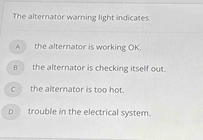 the alternator warning light indicates\na the alternator is working ok.\nb the alternator is checking itself out.\nc the alternator is too hot.\nd trouble in the electrical system.