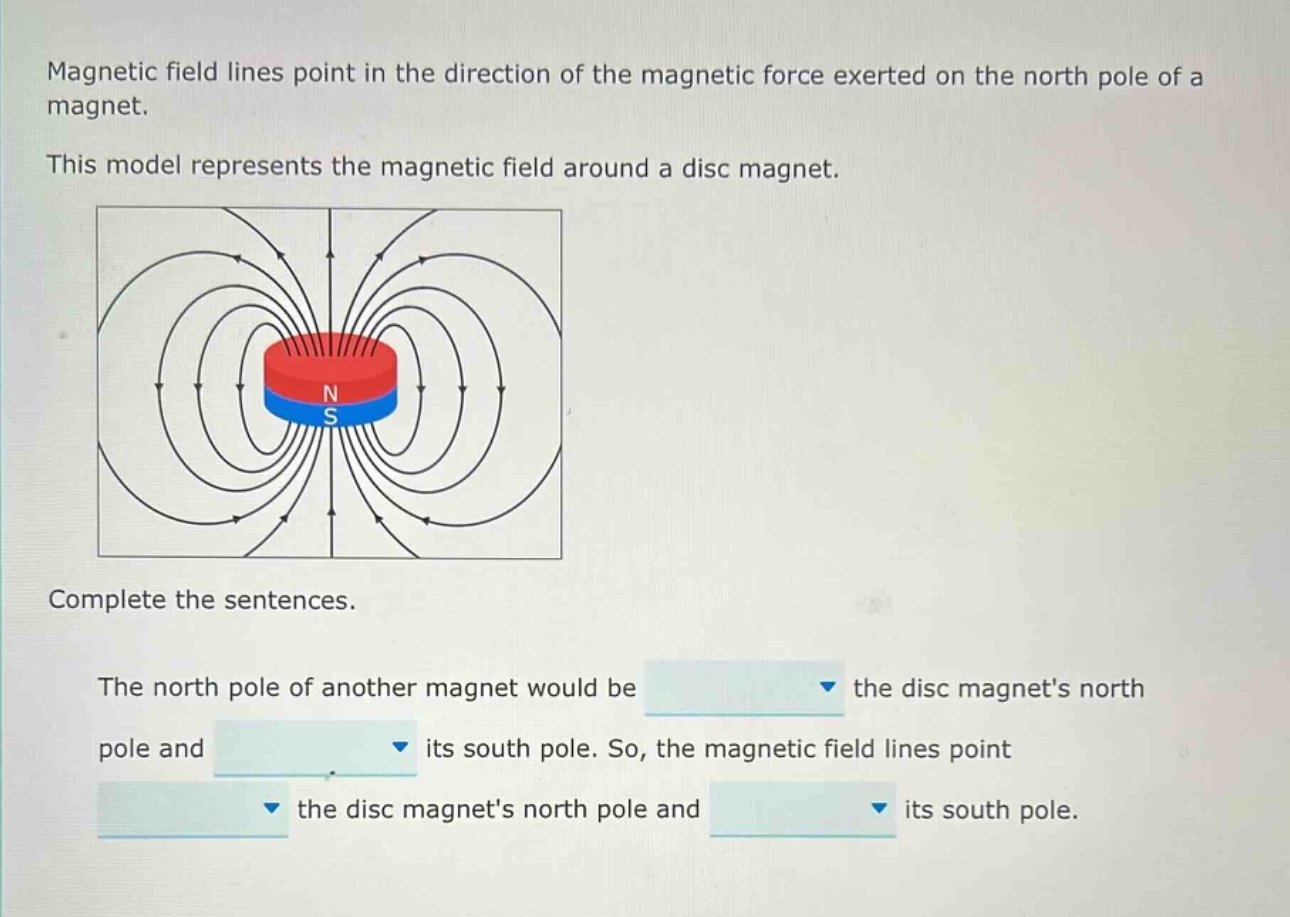magnetic field lines point in the direction of the magnetic force exerted on the north pole of a magnet. this model represents the magnetic field around a disc magnet. complete the sentences. the north pole of another magnet would be the disc magnets north pole and its south pole. so, the magnetic field lines point the disc magnets north pole and its south pole.