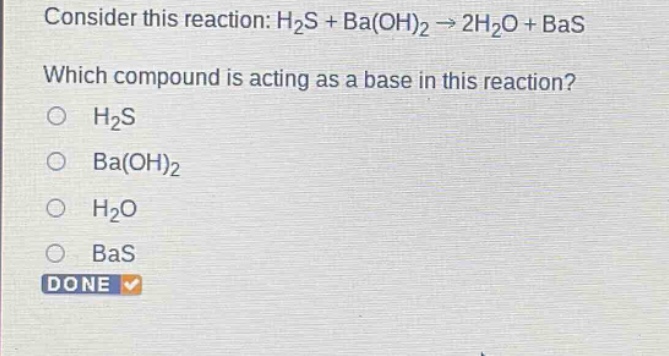 consider this reaction: h2s + ba(oh)2 → 2h2o + bas which compound is acting as a base in this reaction? o h2s o ba(oh)2 o h2o o bas done