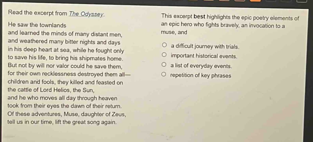 read the excerpt from the odyssey. he saw the townlands and learned the minds of many distant men, and weathered many bitter nights and days in his deep heart at sea, while he fought only to save his life, to bring his shipmates home. but not by will nor valor could he save them, for their own recklessness destroyed them all— children and fools, they killed and feasted on the cattle of lord helios, the sun, and he who moves all day through heaven took from their eyes the dawn of their return. of these adventures, muse, daughter of zeus, tell us in our time, lift the great song again. this excerpt best highlights the epic poetry elements of an epic hero who fights bravely, an invocation to a muse, and a difficult journey with trials. important historical events. a list of everyday events. repetition of key phrases