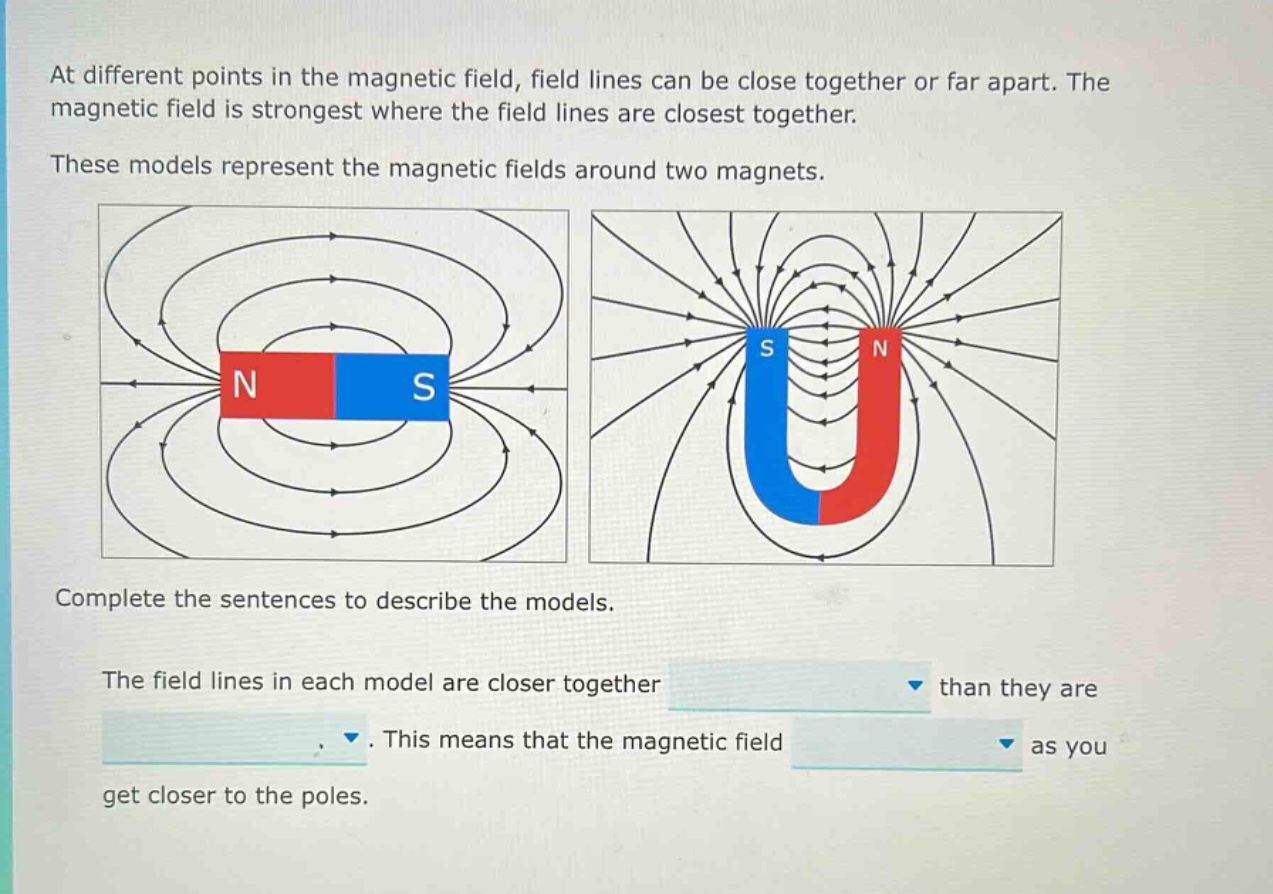 at different points in the magnetic field, field lines can be close together or far apart. the magnetic field is strongest where the field lines are closest together. these models represent the magnetic fields around two magnets. complete the sentences to describe the models. the field lines in each model are closer together than they are. this means that the magnetic field as you get closer to the poles.