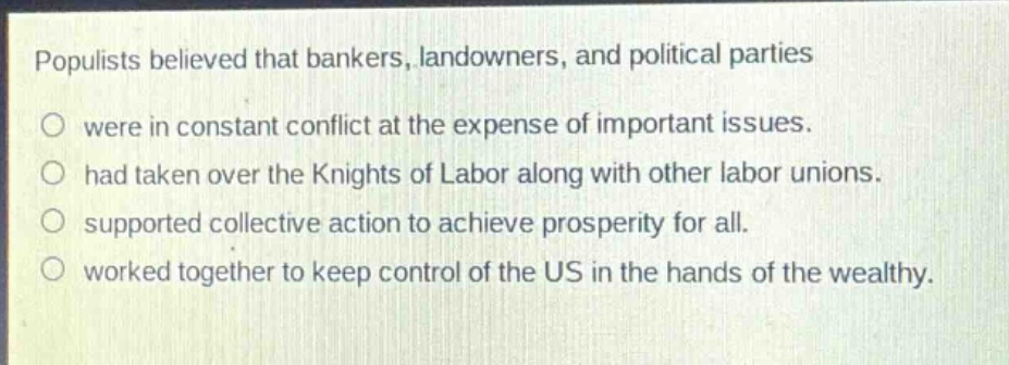 populists believed that bankers, landowners, and political parties\no were in constant conflict at the expense of important issues.\no had taken over the knights of labor along with other labor unions.\no supported collective action to achieve prosperity for all.\no worked together to keep control of the us in the hands of the wealthy.