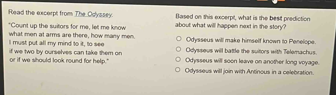 read the excerpt from the odyssey. \count up the suitors for me, let me know what men at arms are there, how many men. i must put all my mind to it, to see if we two by ourselves can take them on or if we should look round for help.\ based on this excerpt, what is the best prediction about what will happen next in the story? odysseus will make himself known to penelope. odysseus will battle the suitors with telemachus. odysseus will soon leave on another long voyage. odysseus will join with antinous in a celebration.