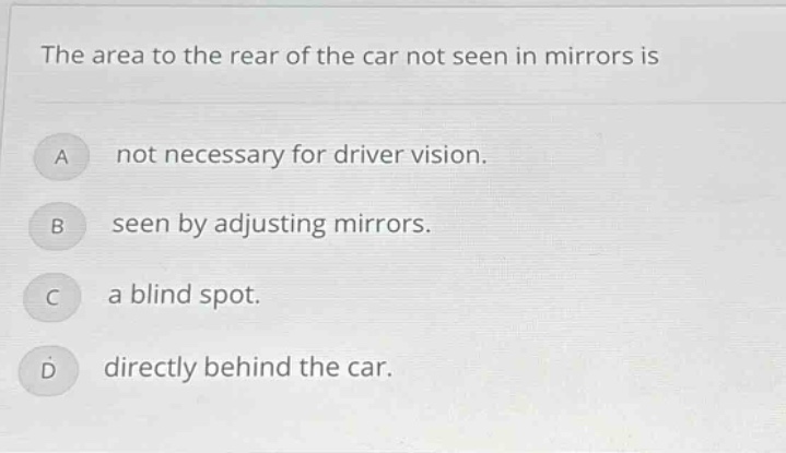 the area to the rear of the car not seen in mirrors is\na not necessary for driver vision.\nb seen by adjusting mirrors.\nc a blind spot.\nd directly behind the car.