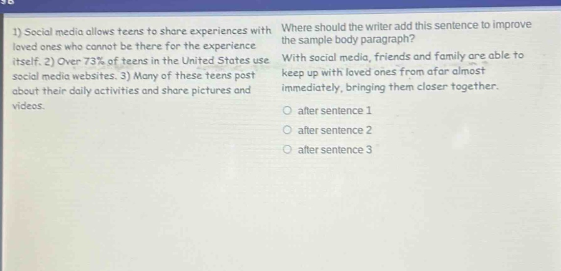 1) social media allows teens to share experiences with loved ones who cannot be there for the experience itself. 2) over 73% of teens in the united states use social media websites. 3) many of these teens post about their daily activities and share pictures and videos. where should the writer add this sentence to improve the sample body paragraph? with social media, friends and family are able to keep up with loved ones from afar almost immediately, bringing them closer together. after sentence 1 after sentence 2 after sentence 3