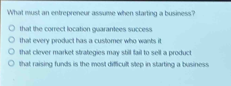 what must an entrepreneur assume when starting a business? that the correct location guarantees success that every product has a customer who wants it that clever market strategies may still fail to sell a product that raising funds is the most difficult step in starting a business