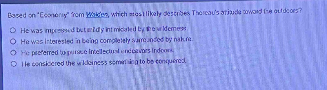 based on \economy\ from walden, which most likely describes thoreaus attitude toward the outdoors? he was impressed but mildly intimidated by the wilderness. he was interested in being completely surrounded by nature. he preferred to pursue intellectual endeavors indoors. he considered the wilderness something to be conquered.