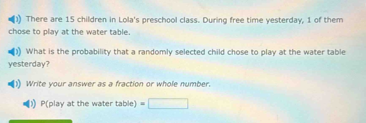 there are 15 children in lolas preschool class. during free time yesterday, 1 of them chose to play at the water table. what is the probability that a randomly selected child chose to play at the water table yesterday? write your answer as a fraction or whole number. p(play at the water table) =