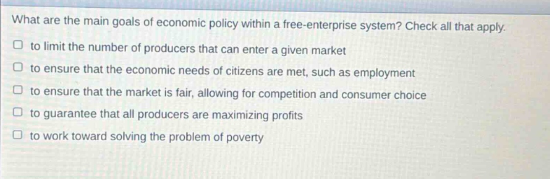 what are the main goals of economic policy within a free - enterprise system? check all that apply. to limit the number of producers that can enter a given market to ensure that the economic needs of citizens are met, such as employment to ensure that the market is fair, allowing for competition and consumer choice to guarantee that all producers are maximizing profits to work toward solving the problem of poverty