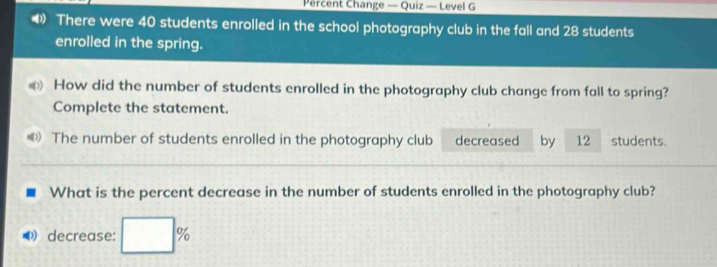 there were 40 students enrolled in the school photography club in the fall and 28 students enrolled in the spring. how did the number of students enrolled in the photography club change from fall to spring? complete the statement. the number of students enrolled in the photography club decreased by 12 students. what is the percent decrease in the number of students enrolled in the photography club? decrease: %