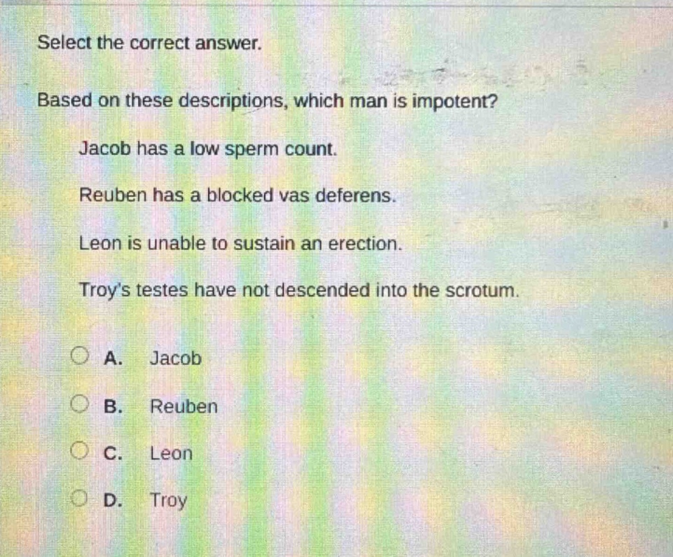 select the correct answer. based on these descriptions, which man is impotent? jacob has a low sperm count. reuben has a blocked vas deferens. leon is unable to sustain an erection. troys testes have not descended into the scrotum. a. jacob b. reuben c. leon d. troy