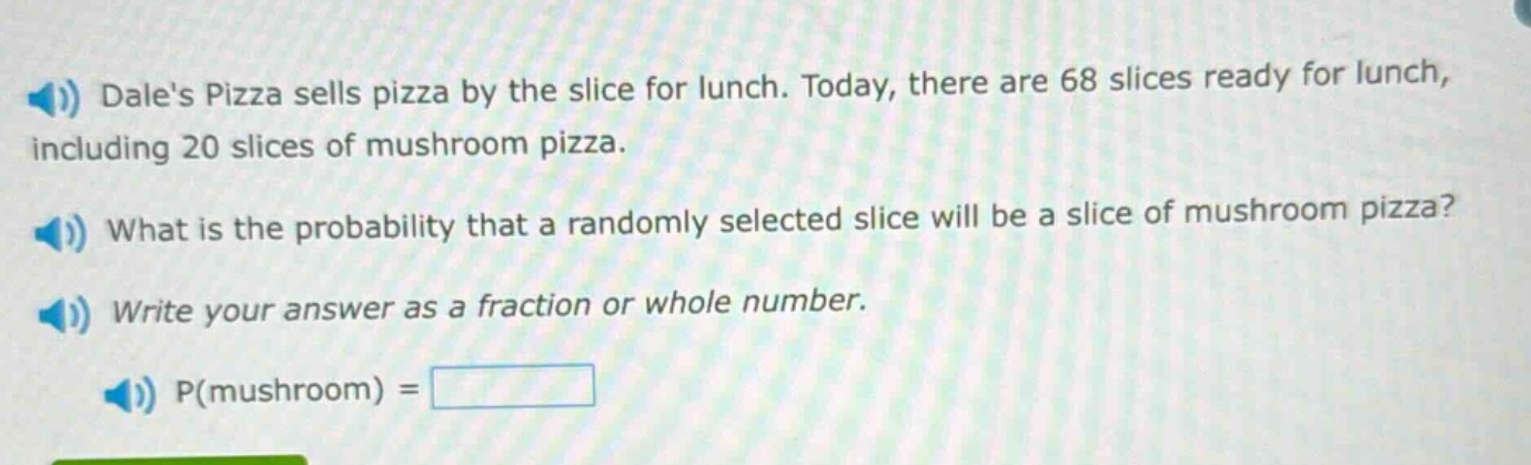 dales pizza sells pizza by the slice for lunch. today, there are 68 slices ready for lunch, including 20 slices of mushroom pizza. what is the probability that a randomly selected slice will be a slice of mushroom pizza? write your answer as a fraction or whole number. p(mushroom) =