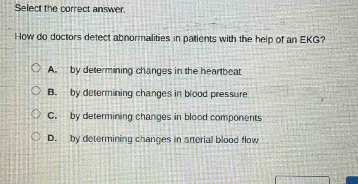 select the correct answer. how do doctors detect abnormalities in patients with the help of an ekg? a. by determining changes in the heartbeat b. by determining changes in blood pressure c. by determining changes in blood components d. by determining changes in arterial blood flow
