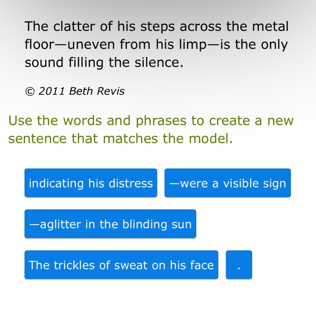 the clatter of his steps across the metal floor—uneven from his limp—is the only sound filling the silence. © 2011 beth revis use the words and phrases to create a new sentence that matches the model. indicating his distress —were a visible sign —aglitter in the blinding sun the trickles of sweat on his face .
