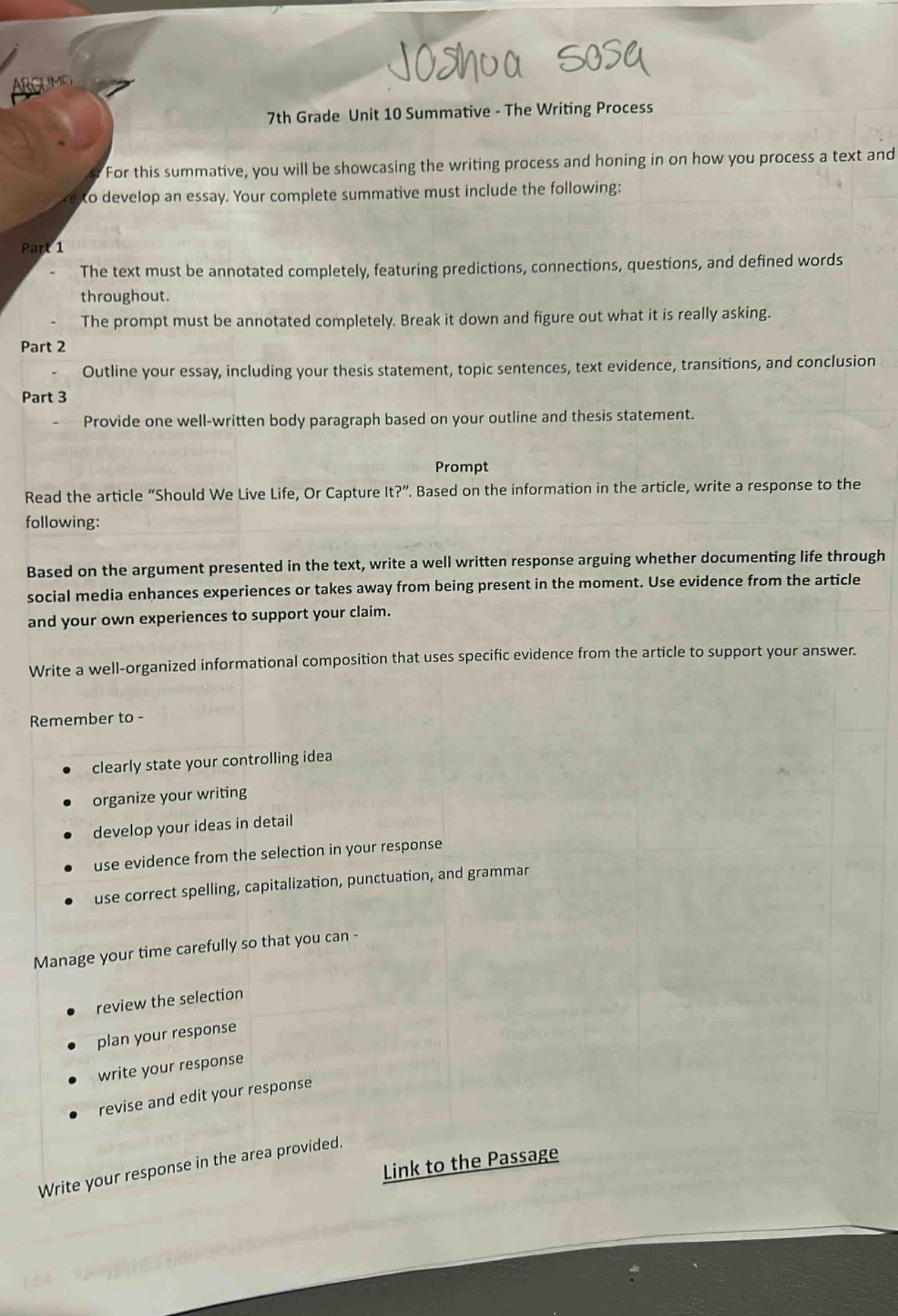 7th grade unit 10 summative - the writing process\nfor this summative, you will be showcasing the writing process and honing in on how you process a text and to develop an essay. your complete summative must include the following:\npart 1\n- the text must be annotated completely, featuring predictions, connections, questions, and defined words throughout.\n- the prompt must be annotated completely. break it down and figure out what it is really asking.\npart 2\n- outline your essay, including your thesis statement, topic sentences, text evidence, transitions, and conclusion\npart 3\n- provide one well - written body paragraph based on your outline and thesis statement.\nprompt\nread the article “should we live life, or capture it?”. based on the information in the article, write a response to the following:\nbased on the argument presented in the text, write a well written response arguing whether documenting life through social media enhances experiences or takes away from being present in the moment. use evidence from the article and your own experiences to support your claim.\nwrite a well - organized informational composition that uses specific evidence from the article to support your answer.\nremember to -\n- clearly state your controlling idea\n- organize your writing\n- develop your ideas in detail\n- use evidence from the selection in your response\n- use correct spelling, capitalization, punctuation, and grammar\nmanage your time carefully so that you can -\n- review the selection\n- plan your response\n- write your response\n- revise and edit your response\nwrite your response in the area provided.\nlink to the passage