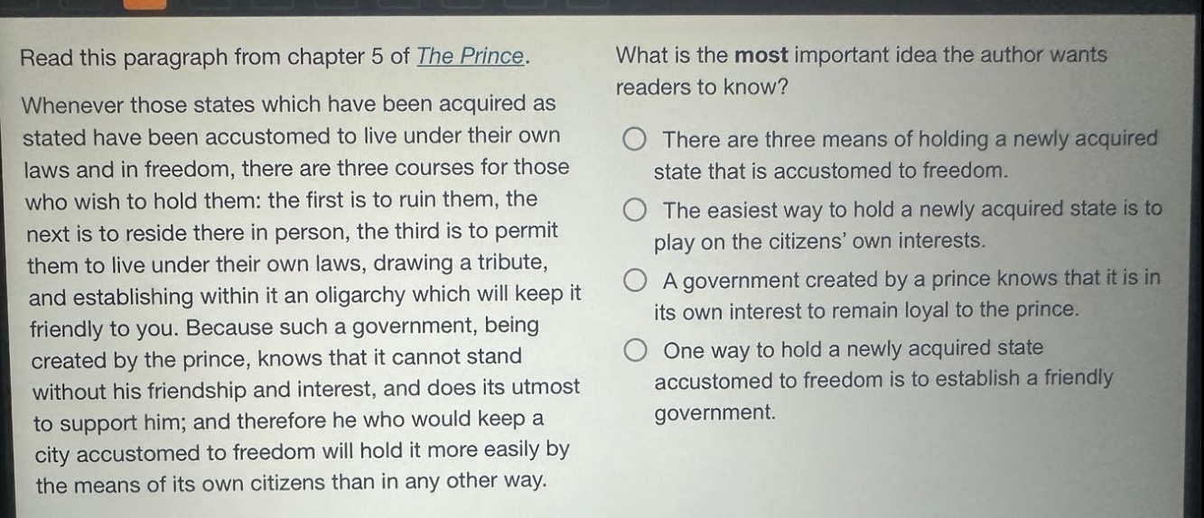 read this paragraph from chapter 5 of the prince. whenever those states which have been acquired as stated have been accustomed to live under their own laws and in freedom, there are three courses for those who wish to hold them: the first is to ruin them, the next is to reside there in person, the third is to permit them to live under their own laws, drawing a tribute, and establishing within it an oligarchy which will keep it friendly to you. because such a government, being created by the prince, knows that it cannot stand without his friendship and interest, and does its utmost to support him; and therefore he who would keep a city accustomed to freedom will hold it more easily by the means of its own citizens than in any other way. what is the most important idea the author wants readers to know? there are three means of holding a newly acquired state that is accustomed to freedom. the easiest way to hold a newly acquired state is to play on the citizens’ own interests. a government created by a prince knows that it is in its own interest to remain loyal to the prince. one way to hold a newly acquired state accustomed to freedom is to establish a friendly government.