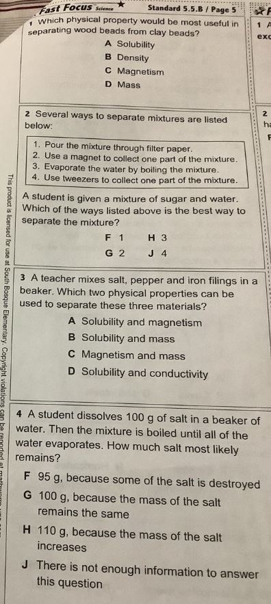 fast focus science standard 5.5.b / page 5 1 which physical property would be most useful in separating wood beads from clay beads? a solubility b density c magnetism d mass 2 several ways to separate mixtures are listed below: 1. pour the mixture through filter paper. 2. use a magnet to collect one part of the mixture. 3. evaporate the water by boiling the mixture. 4. use tweezers to collect one part of the mixture. a student is given a mixture of sugar and water. which of the ways listed above is the best way to separate the mixture? f 1 h 3 g 2 j 4 3 a teacher mixes salt, pepper and iron filings in a beaker. which two physical properties can be used to separate these three materials? a solubility and magnetism b solubility and mass c magnetism and mass d solubility and conductivity 4 a student dissolves 100 g of salt in a beaker of water. then the mixture is boiled until all of the water evaporates. how much salt most likely remains? f 95 g, because some of the salt is destroyed g 100 g, because the mass of the salt remains the same h 110 g, because the mass of the salt increases j there is not enough information to answer this question