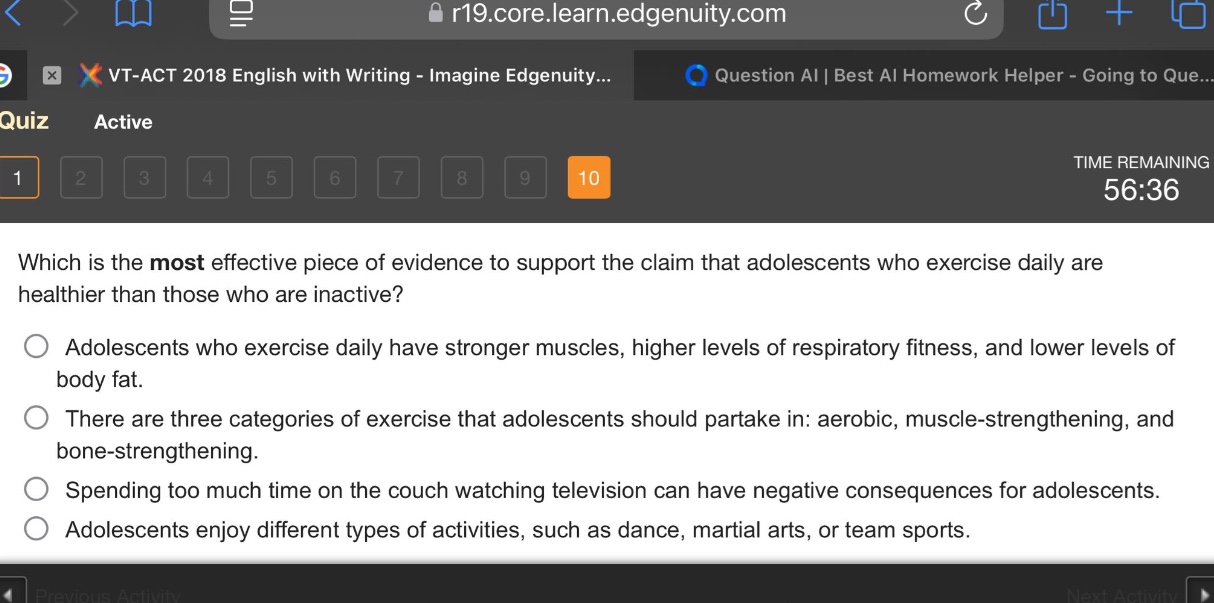 which is the most effective piece of evidence to support the claim that adolescents who exercise daily are healthier than those who are inactive? adolescents who exercise daily have stronger muscles, higher levels of respiratory fitness, and lower levels of body fat. there are three categories of exercise that adolescents should partake in: aerobic, muscle - strengthening, and bone - strengthening. spending too much time on the couch watching television can have negative consequences for adolescents. adolescents enjoy different types of activities, such as dance, martial arts, or team sports.