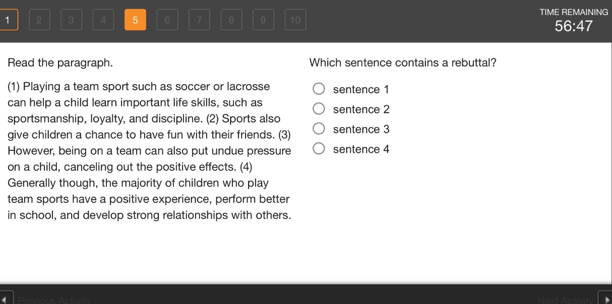 read the paragraph. (1) playing a team sport such as soccer or lacrosse can help a child learn important life skills, such as sportsmanship, loyalty, and discipline. (2) sports also give children a chance to have fun with their friends. (3) however, being on a team can also put undue pressure on a child, canceling out the positive effects. (4) generally though, the majority of children who play team sports have a positive experience, perform better in school, and develop strong relationships with others. which sentence contains a rebuttal? sentence 1 sentence 2 sentence 3 sentence 4