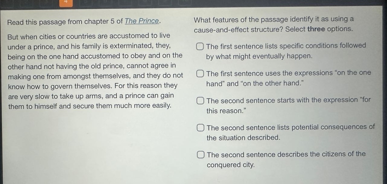 read this passage from chapter 5 of the prince. but when cities or countries are accustomed to live under a prince, and his family is exterminated, they, being on the one hand accustomed to obey and on the other hand not having the old prince, cannot agree in making one from amongst themselves, and they do not know how to govern themselves. for this reason they are very slow to take up arms, and a prince can gain them to himself and secure them much more easily. what features of the passage identify it as using a cause - and - effect structure? select three options. the first sentence lists specific conditions followed by what might eventually happen. the first sentence uses the expressions “on the one hand” and “on the other hand.” the second sentence starts with the expression “for this reason.” the second sentence lists potential consequences of the situation described. the second sentence describes the citizens of the conquered city.
