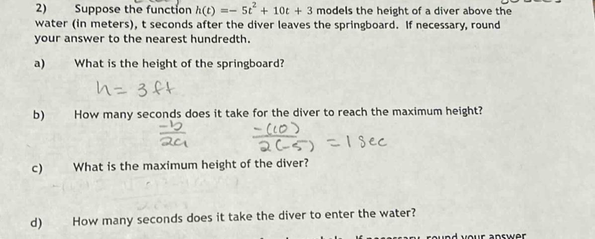 2) suppose the function h(t)= - 5t² + 10t + 3 models the height of a diver above the water (in meters), t seconds after the diver leaves the springboard. if necessary, round your answer to the nearest hundredth. a) what is the height of the springboard? b) how many seconds does it take for the diver to reach the maximum height? c) what is the maximum height of the diver? d) how many seconds does it take the diver to enter the water?