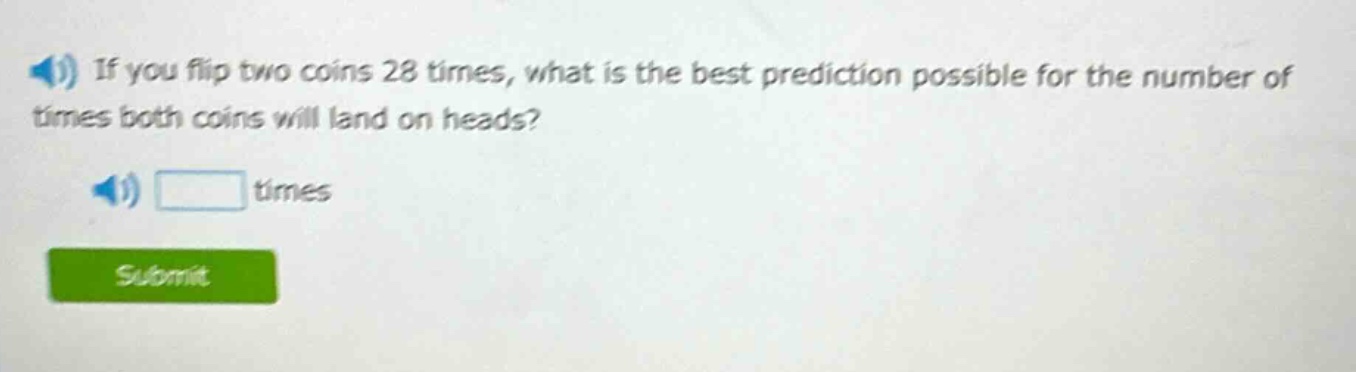 if you flip two coins 28 times, what is the best prediction possible for the number of times both coins will land on heads? times