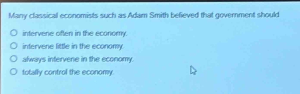 many classical economists such as adam smith believed that government should intervene often in the economy. intervene little in the economy. always intervene in the economy. totally control the economy.