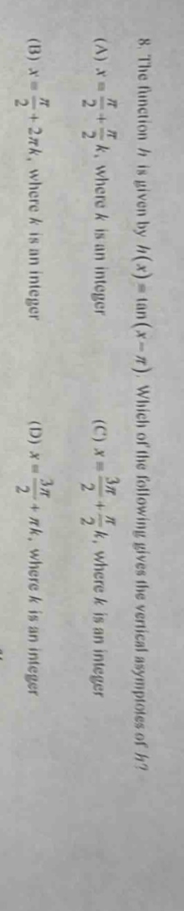 8. the function h is given by h(x)=tan(x - π). which of the following gives the vertical asymptotes of h? (a) x = π/2 + πk, where k is an integer (b) x = π/2 + 2πk, where k is an integer (c) x = 3π/2 + πk, where k is an integer (d) x = 3π/2 + πk, where k is an integer
