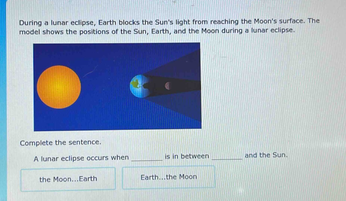 during a lunar eclipse, earth blocks the suns light from reaching the moons surface. the model shows the positions of the sun, earth, and the moon during a lunar eclipse. complete the sentence. a lunar eclipse occurs when ______ is in between ______ and the sun. the moon...earth earth...the moon