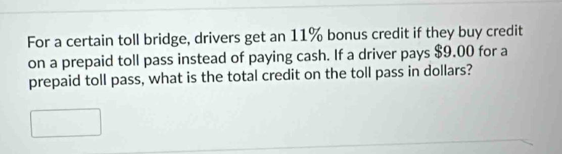 for a certain toll bridge, drivers get an 11% bonus credit if they buy credit on a prepaid toll pass instead of paying cash. if a driver pays $9.00 for a prepaid toll pass, what is the total credit on the toll pass in dollars?