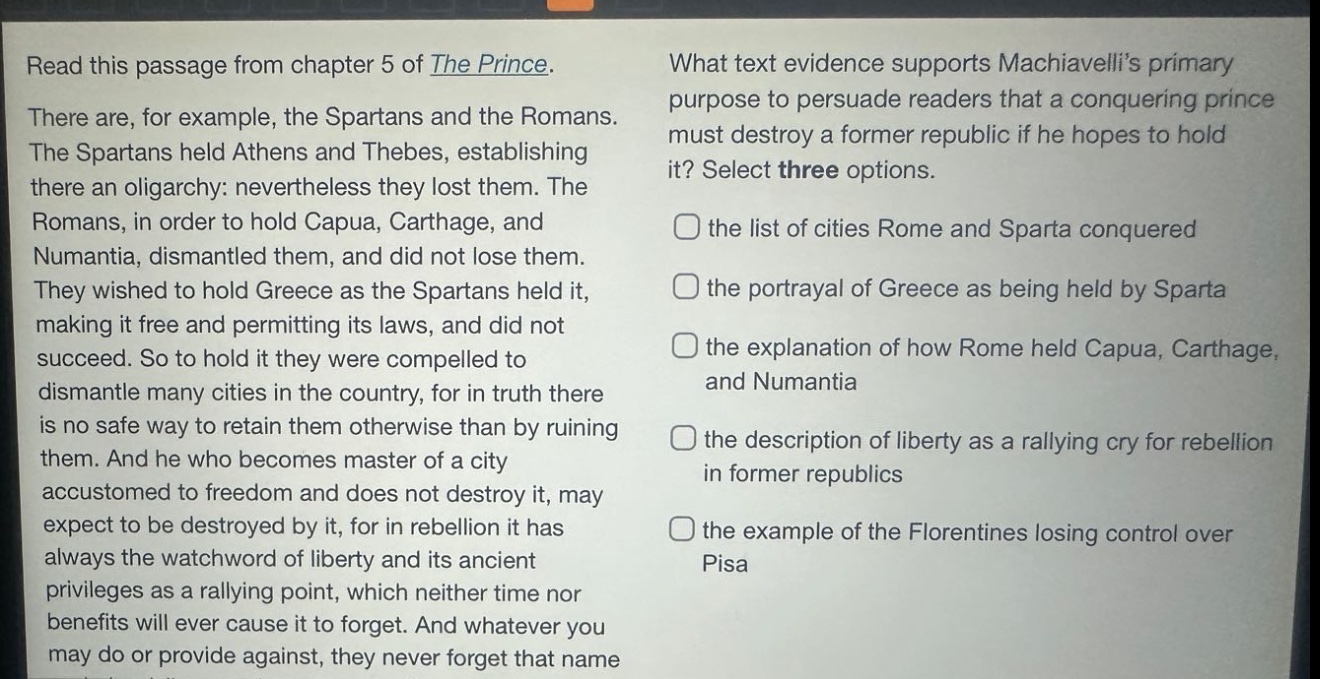 read this passage from chapter 5 of the prince. there are, for example, the spartans and the romans. the spartans held athens and thebes, establishing there an oligarchy: nevertheless they lost them. the romans, in order to hold capua, carthage, and numantia, dismantled them, and did not lose them. they wished to hold greece as the spartans held it, making it free and permitting its laws, and did not succeed. so to hold it they were compelled to dismantle many cities in the country, for in truth there is no safe way to retain them otherwise than by ruining them. and he who becomes master of a city accustomed to freedom and does not destroy it, may expect to be destroyed by it, for in rebellion it has always the watchword of liberty and its ancient privileges as a rallying point, which neither time nor benefits will ever cause it to forget. and whatever you may do or provide against, they never forget that name. what text evidence supports machiavellis primary purpose to persuade readers that a conquering prince must destroy a former republic if he hopes to hold it? select three options. the list of cities rome and sparta conquered the portrayal of greece as being held by sparta the explanation of how rome held capua, carthage, and numantia the description of liberty as a rallying cry for rebellion in former republics the example of the florentines losing control over pisa
