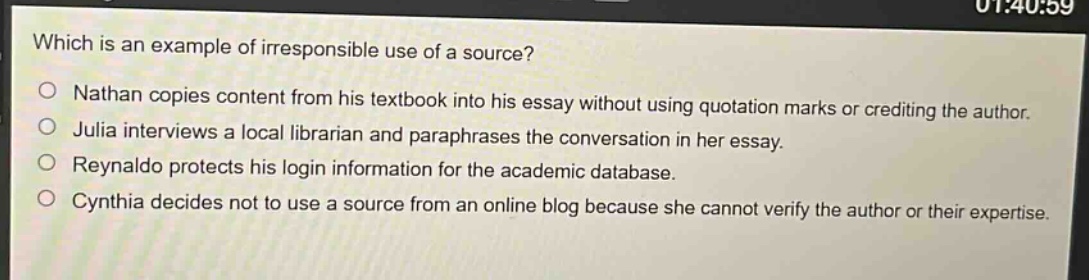 which is an example of irresponsible use of a source?\no nathan copies content from his textbook into his essay without using quotation marks or crediting the author.\no julia interviews a local librarian and paraphrases the conversation in her essay.\no reynaldo protects his login information for the academic database.\no cynthia decides not to use a source from an online blog because she cannot verify the author or their expertise.