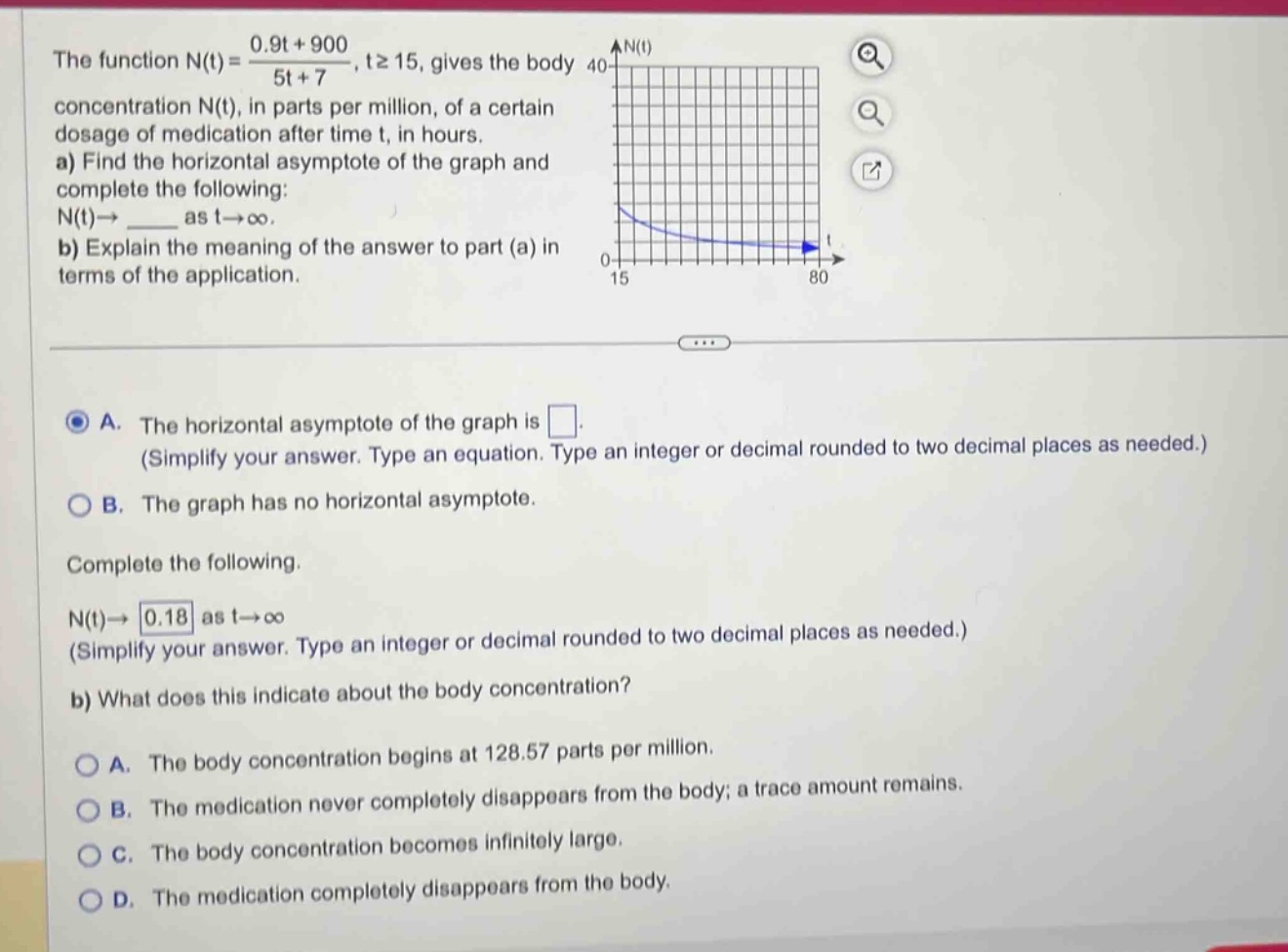 the function n(t) = (0.9t + 900)/(5t + 7), t≥15, gives the body concentration n(t), in parts per million, of a certain dosage of medication after time t, in hours. a) find the horizontal asymptote of the graph and complete the following: n(t)→____ as t→∞. b) explain the meaning of the answer to part (a) in terms of the application. a. the horizontal asymptote of the graph is . (simplify your answer. type an equation. type an integer or decimal rounded to two decimal places as needed.) b. the graph has no horizontal asymptote. complete the following. n(t)→0.18 as t→∞ (simplify your answer. type an integer or decimal rounded to two decimal places as needed.) b) what does this indicate about the body concentration? a. the body concentration begins at 128.57 parts per million. b. the medication never completely disappears from the body; a trace amount remains. c. the body concentration becomes infinitely large. d. the medication completely disappears from the body.