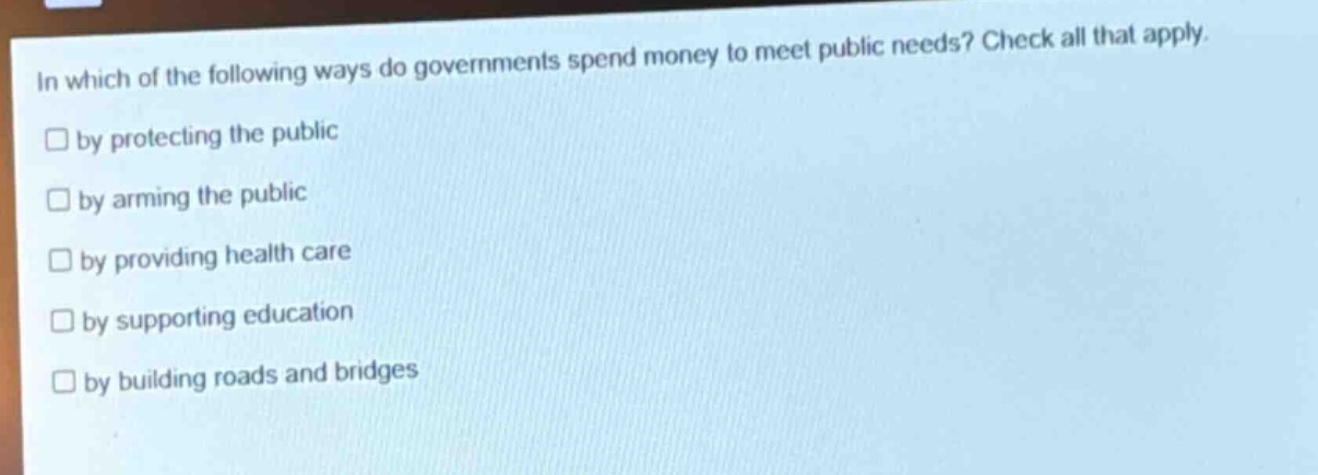 in which of the following ways do governments spend money to meet public needs? check all that apply. by protecting the public by arming the public by providing health care by supporting education by building roads and bridges