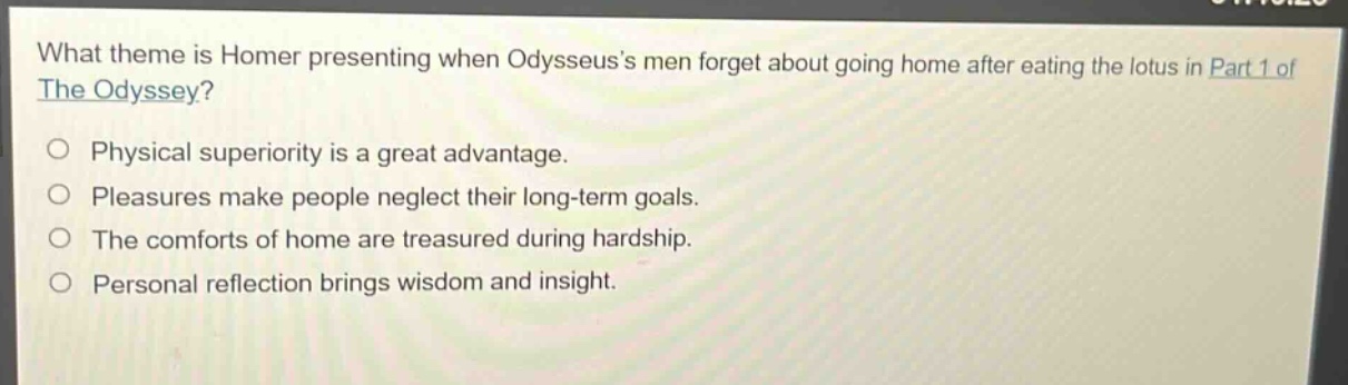 what theme is homer presenting when odysseuss men forget about going home after eating the lotus in part 1 of the odyssey?\nphysical superiority is a great advantage.\npleasures make people neglect their long - term goals.\nthe comforts of home are treasured during hardship.\npersonal reflection brings wisdom and insight.
