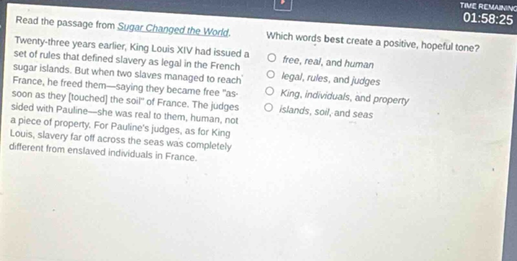 read the passage from sugar changed the world. twenty - three years earlier, king louis xiv had issued a set of rules that defined slavery as legal in the french sugar islands. but when two slaves managed to reach france, he freed them—saying they became free \as soon as they touched the soil\ of france. the judges sided with pauline—she was real to them, human, not a piece of property. for paulines judges, as for king louis, slavery far off across the seas was completely different from enslaved individuals in france. which words best create a positive, hopeful tone? free, real, and human legal, rules, and judges king, individuals, and property islands, soil, and seas