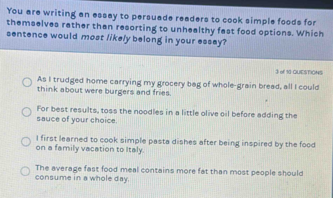 you are writing an essay to persuade readers to cook simple foods for themselves rather than resorting to unhealthy fast food options. which sentence would most likely belong in your essay? 3 of 10 questions as i trudged home carrying my grocery bag of whole - grain bread, all i could think about were burgers and fries. for best results, toss the noodles in a little olive oil before adding the sauce of your choice. i first learned to cook simple pasta dishes after being inspired by the food on a family vacation to italy. the average fast food meal contains more fat than most people should consume in a whole day.