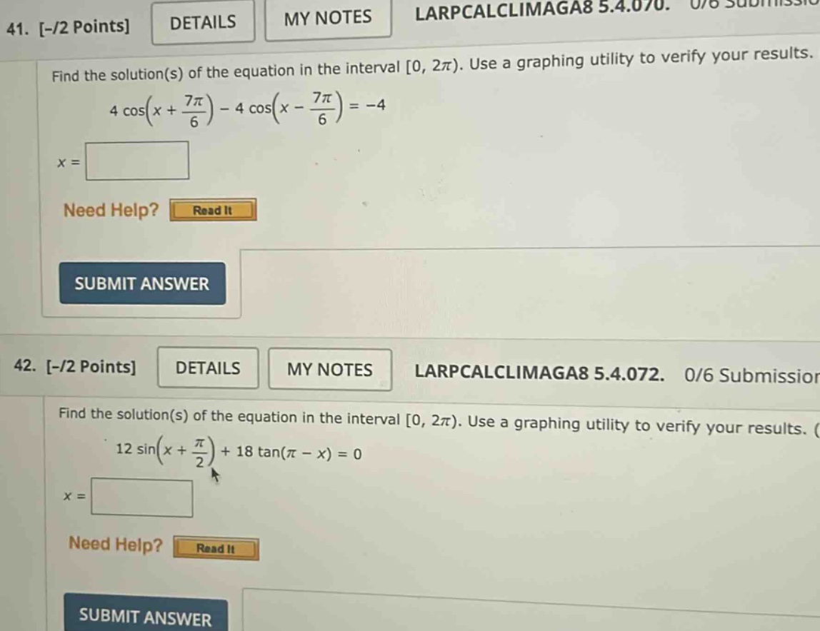 41. -/2 points details my notes larpcalclimaga8 5.4.070. 0/8 submission find the solution(s) of the equation in the interval 0, 2π). use a graphing utility to verify your results. 4 cos(x + 7π/6) - 4 cos(x - 7π/6) = -4 x = need help? read it submit answer 42. -/2 points details my notes larpcalclimaga8 5.4.072. 0/6 submission find the solution(s) of the equation in the interval 0, 2π). use a graphing utility to verify your results. 12 sin(x + π/2) + 18 tan(π - x) = 0 x = need help? read it submit answer