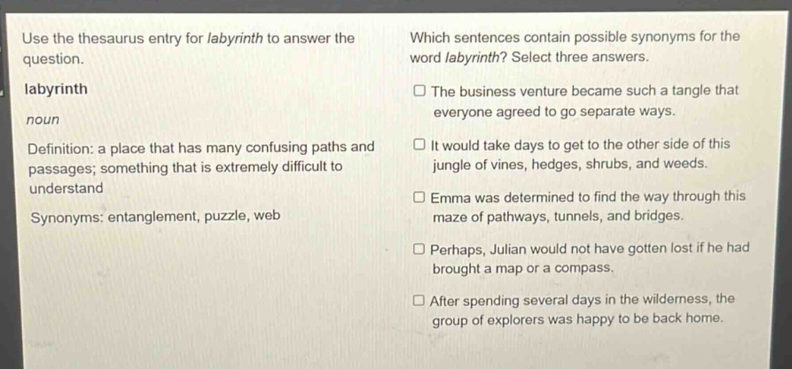 use the thesaurus entry for labyrinth to answer the question. labyrinth noun definition: a place that has many confusing paths and passages; something that is extremely difficult to understand synonyms: entanglement, puzzle, web which sentences contain possible synonyms for the word labyrinth? select three answers. the business venture became such a tangle that everyone agreed to go separate ways. it would take days to get to the other side of this jungle of vines, hedges, shrubs, and weeds. emma was determined to find the way through this maze of pathways, tunnels, and bridges. perhaps, julian would not have gotten lost if he had brought a map or a compass. after spending several days in the wilderness, the group of explorers was happy to be back home.
