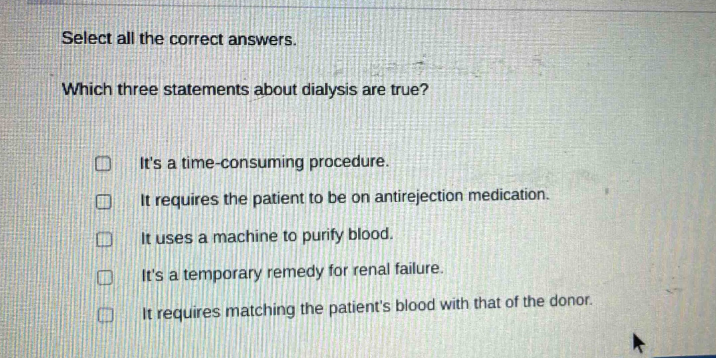 select all the correct answers. which three statements about dialysis are true? its a time - consuming procedure. it requires the patient to be on antirejection medication. it uses a machine to purify blood. its a temporary remedy for renal failure. it requires matching the patients blood with that of the donor.