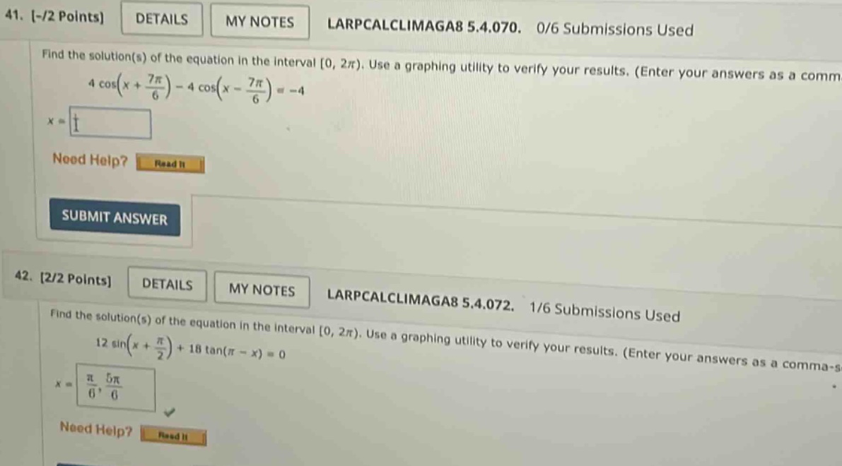 41. -/2 points details my notes larpcalclimaga8 5.4.070. 0/6 submissions used find the solution(s) of the equation in the interval 0, 2π). use a graphing utility to verify your results. (enter your answers as a comm 4 cos(x + 7π/6) - 4 cos(x - 7π/6) = -4 x = nood help? read it submit answer 42. 2/2 points details my notes larpcalclimaga8 5.4.072. 1/6 submissions used find the solution(s) of the equation in the interval 0, 2π). use a graphing utility to verify your results. (enter your answers as a comma - s 12 sin(x + π/2) + 18 tan(π - x) = 0 x = π/6, 5π/6 need help? read it