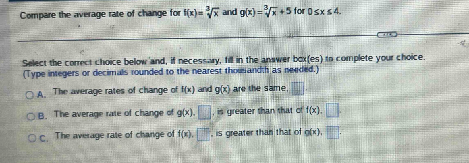 compare the average rate of change for f(x)=∛x and g(x)=∛x + 5 for 0≤x≤4. select the correct choice below and, if necessary, fill in the answer box(es) to complete your choice. (type integers or decimals rounded to the nearest thousandth as needed.) a. the average rates of change of f(x) and g(x) are the same. □. b. the average rate of change of g(x), □, is greater than that of f(x), □. c. the average rate of change of f(x), □, is greater than that of g(x), □.