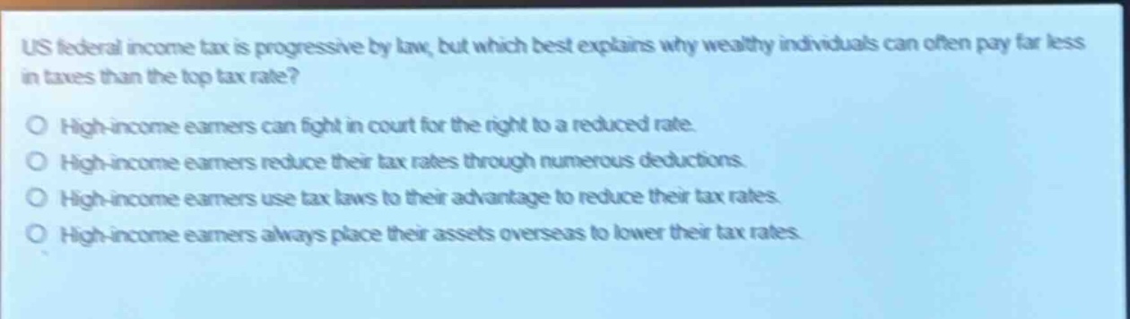 us federal income tax is progressive by law, but which best explains why wealthy individuals can often pay far less in taxes than the top tax rate?\no high - income earners can fight in court for the right to a reduced rate.\no high - income earners reduce their tax rates through numerous deductions.\no high - income earners use tax laws to their advantage to reduce their tax rates.\no high - income earners always place their assets overseas to lower their tax rates.